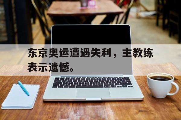 jiannianhui体育-东京奥运遭遇失利，主教练表示遗憾。