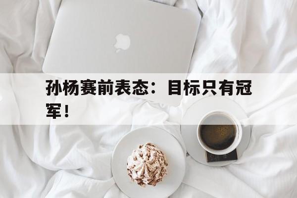 金年会体育平台-孙杨赛前表态：目标只有冠军！