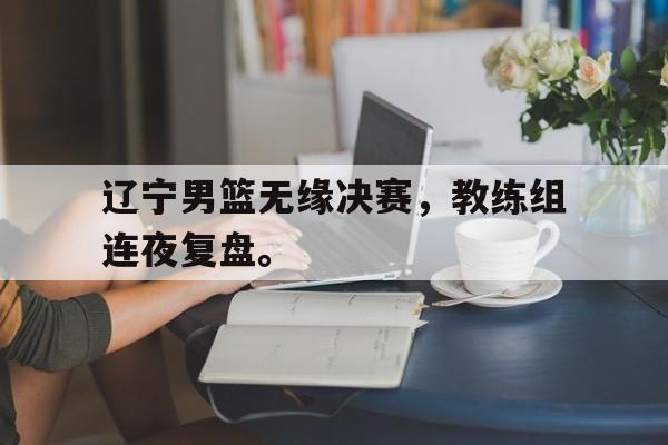 金年会体育平台-辽宁男篮无缘决赛，教练组连夜复盘。