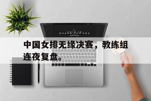 jiannianhui体育-中国女排无缘决赛，教练组连夜复盘。