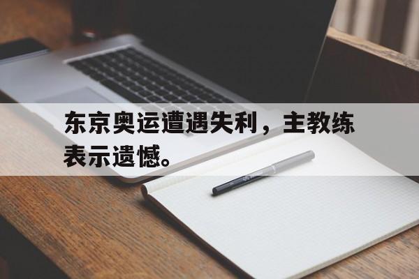 金年会体育平台-东京奥运遭遇失利，主教练表示遗憾。
