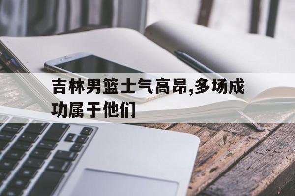 金年会体育平台-吉林男篮士气高昂,多场成功属于他们