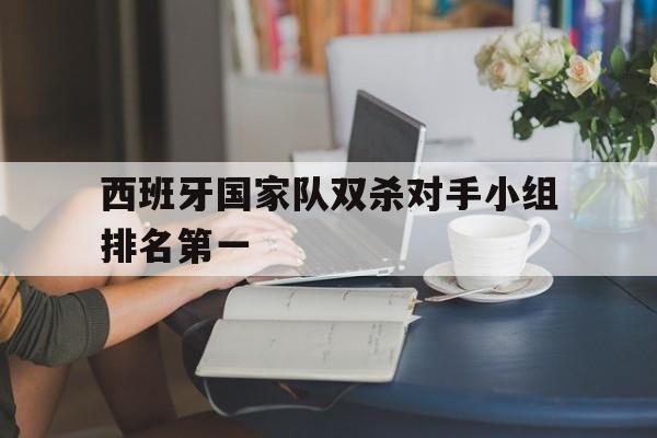 jiannianhui体育-西班牙国家队双杀对手小组排名第一