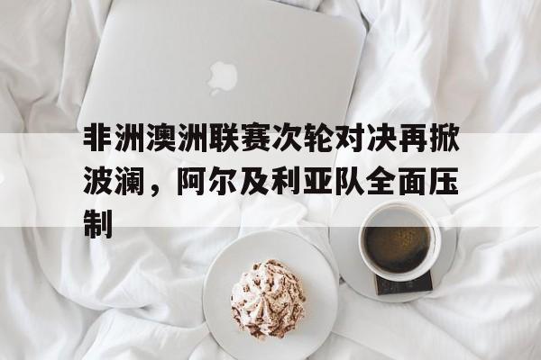 金年会体育平台-非洲澳洲联赛次轮对决再掀波澜，阿尔及利亚队全面压制