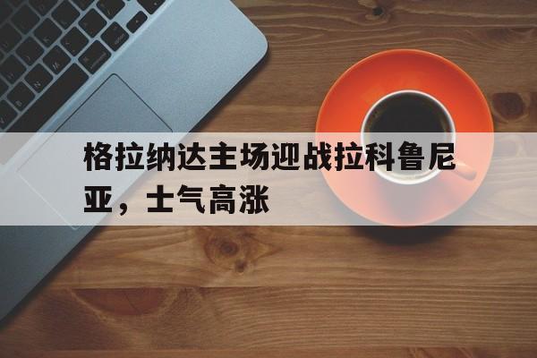 金年会综合体育-格拉纳达主场迎战拉科鲁尼亚，士气高涨