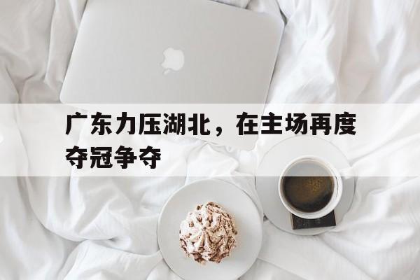 jiannianhui体育-广东力压湖北，在主场再度夺冠争夺
