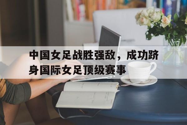 jiannianhui体育-中国女足战胜强敌，成功跻身国际女足顶级赛事