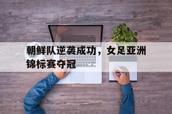 金年会综合体育-朝鲜队逆袭成功，女足亚洲锦标赛夺冠