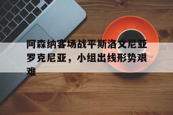 jiannianhui体育-阿森纳客场战平斯洛文尼亚罗克尼亚，小组出线形势艰难