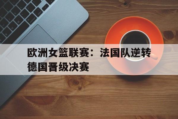 金年会体育平台-欧洲女篮联赛：法国队逆转德国晋级决赛