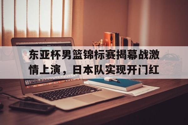 金年会综合体育-东亚杯男篮锦标赛揭幕战激情上演，日本队实现开门红