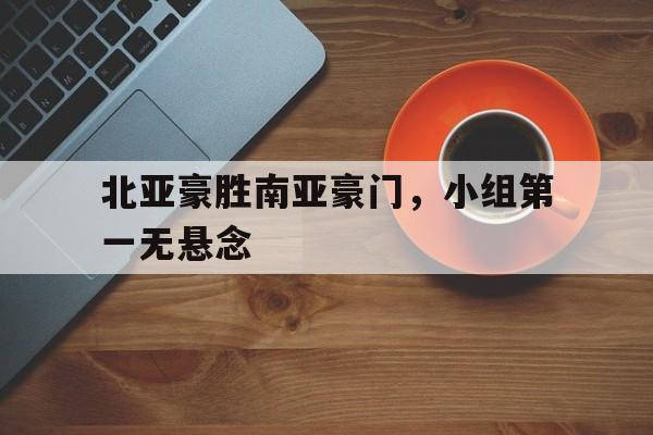 金年会体育平台-北亚豪胜南亚豪门，小组第一无悬念
