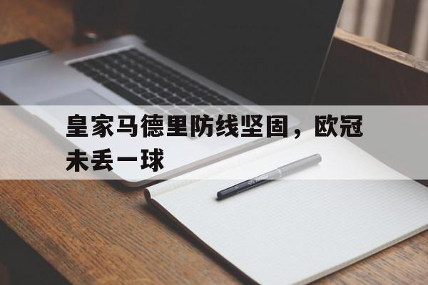 jiannianhui体育-皇家马德里防线坚固，欧冠未丢一球