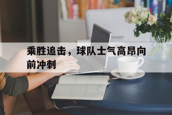 金年会体育平台-乘胜追击，球队士气高昂向前冲刺